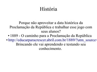 História

Porque não aproveitar a data histórica da
Proclamação da República e trabalhar esse jogo com
seus alunos?
● 1889 - O caminho para a Proclamação da República
● http://educarparacrescer.abril.com.br/1889/?utm_source=
Brincando ele vai aprendendo e testando seu
conhecimento.

 