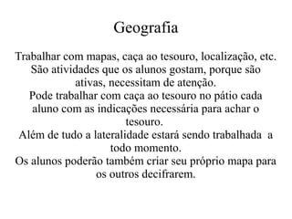 Geografia
Trabalhar com mapas, caça ao tesouro, localização, etc.
São atividades que os alunos gostam, porque são
ativas, necessitam de atenção.
Pode trabalhar com caça ao tesouro no pátio cada
aluno com as indicações necessária para achar o
tesouro.
Além de tudo a lateralidade estará sendo trabalhada a
todo momento.
Os alunos poderão também criar seu próprio mapa para
os outros decifrarem.

 