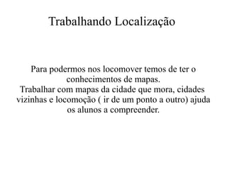 Trabalhando Localização

Para podermos nos locomover temos de ter o
conhecimentos de mapas.
Trabalhar com mapas da cidade que mora, cidades
vizinhas e locomoção ( ir de um ponto a outro) ajuda
os alunos a compreender.

 