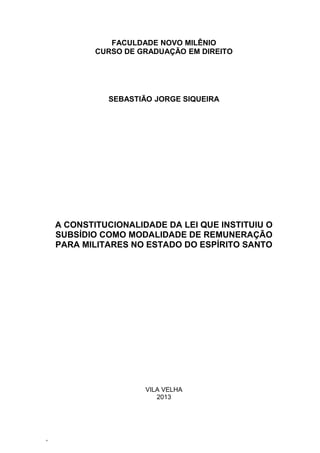 FACULDADE NOVO MILÊNIO
CURSO DE GRADUAÇÃO EM DIREITO

SEBASTIÃO JORGE SIQUEIRA

A CONSTITUCIONALIDADE DA LEI QUE INSTITUIU O
SUBSÍDIO COMO MODALIDADE DE REMUNERAÇÃO
PARA MILITARES NO ESTADO DO ESPÍRITO SANTO

VILA VELHA
2013

‘

 