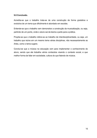 9.0 Conclusão.
Acredita-se que o trabalho trata-se de uma construção de forma gradativa e
evolutiva de um tema que dificilmente é abordado em escolas.
Entende-se que o trabalho vem demonstrar a construção da musicalização, ou seja,
partindo de um ponto, onde o aluno sai da teoria a parte para a prática.
Propõe-se que o trabalho refere-se ao trabalho de interdisciplinaridade, ou seja, um
trabalho que reúne em um mesmo tema várias disciplinas, não necessariamente as
Artes, como o tema sugere.
Conclui-se que a música na educação vem para implementar o conhecimento do
aluno, sendo que ele trabalha vários conteúdos visando o contexto social, e que
melhor forma de falar em sociedade, cultura do que falando de música.

15

 
