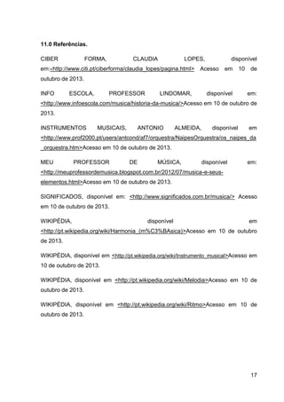 11.0 Referências.
CIBER

FORMA,

CLAUDIA

LOPES,

em:<http://www.citi.pt/ciberforma/claudia_lopes/pagina.html>

disponível

Acesso

em

10

de

outubro de 2013.
INFO

ESCOLA,

PROFESSOR

LINDOMAR,

disponível

em:

<http://www.infoescola.com/musica/historia-da-musica/>Acesso em 10 de outubro de
2013.
INSTRUMENTOS

MUSICAIS,

ANTONIO

ALMEIDA,

disponível

em

<http://www.prof2000.pt/users/antcond/af7/orquestra/NaipesOrquestra/os_naipes_da
_orquestra.htm>Acesso em 10 de outubro de 2013.
MEU

PROFESSOR

DE

MÚSICA,

disponível

em:

<http://meuprofessordemusica.blogspot.com.br/2012/07/musica-e-seuselementos.html>Acesso em 10 de outubro de 2013.
SIGNIFICADOS, disponível em: <http://www.significados.com.br/musica/> Acesso
em 10 de outubro de 2013.
WIKIPÉDIA,

disponível

em

<http://pt.wikipedia.org/wiki/Harmonia_(m%C3%BAsica)>Acesso em 10 de outubro
de 2013.
WIKIPÉDIA, disponível em <http://pt.wikipedia.org/wiki/Instrumento_musical>Acesso em
10 de outubro de 2013.
WIKIPÉDIA, disponível em <http://pt.wikipedia.org/wiki/Melodia>Acesso em 10 de
outubro de 2013.
WIKIPÉDIA, disponível em <http://pt.wikipedia.org/wiki/Ritmo>Acesso em 10 de
outubro de 2013.

17

 