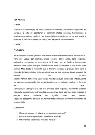 12.0 Anexos.
1ª aula:
Música é a combinação de ritmo, harmonia e melodia, de maneira agradável ao
ouvido. é a arte de coordenar e transmitir efeitos sonoros, harmoniosos e
esteticamente válidos, podendo ser transmitida através da voz ou de instrumentos
musicais. A música é um veículo usado para expressar os sentimentos.
2ª aula:
Pré-história
Sabe-se que o homem primitivo teve desde muito cedo necessidade de comunicar.
Para isso usava, por exemplo, sinais sonoros como: gritos, sons corporais,
batimentos com pedras ou com ramos de árvores, etc. No fundo, o homem préhistórico tinha como principal objetivo o de imitar a natureza e não o de fazer
música. Mas desde o momento que o homem começou a produzir sons com a
intenção de fazer música, pode-se afirmar que se deu início ao longo percurso da
história

da

música.

Assim o homem começou a fazer uso da música nas suas cerimônias e rituais, como
por exemplo, na evocação das forças da natureza, no culto dos mortos, no decorrer
da

caça,...

Começou por usar apenas a voz e os diversos sons corporais, mais tarde, também
introduziu gradualmente instrumentos que construía para usar nas suas músicas e
danças

numa

tentativa

de

agradar

mais

aos

deuses.

Depois de descobrir a beleza e a funcionalidade da música o homem nunca mais se
separou dela.
Questionário.
1) Como os homens primitivos se comunicavam entre si?
2) Onde os homens primitivos utilizavam a música?
3) O homem se separou da música? Por quê?
18

 