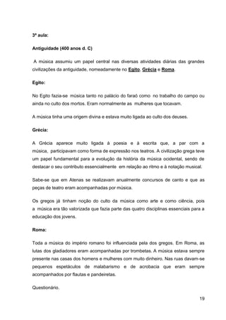 3ª aula:
Antiguidade (400 anos d. C)
A música assumiu um papel central nas diversas atividades diárias das grandes
civilizações da antiguidade, nomeadamente no Egito, Grécia e Roma.
Egito:
No Egito fazia-se música tanto no palácio do faraó como no trabalho do campo ou
ainda no culto dos mortos. Eram normalmente as mulheres que tocavam.
A música tinha uma origem divina e estava muito ligada ao culto dos deuses.
Grécia:
A Grécia aparece muito ligada à poesia e à escrita que, a par com a
música, participavam como forma de expressão nos teatros. A civilização grega teve
um papel fundamental para a evolução da história da música ocidental, sendo de
destacar o seu contributo essencialmente em relação ao ritmo e à notação musical.
Sabe-se que em Atenas se realizavam anualmente concursos de canto e que as
peças de teatro eram acompanhadas por música.
Os gregos já tinham noção do culto da música como arte e como ciência, pois
a música era tão valorizada que fazia parte das quatro disciplinas essenciais para a
educação dos jovens.
Roma:
Toda a música do império romano foi influenciada pela dos gregos. Em Roma, as
lutas dos gladiadores eram acompanhadas por trombetas. A música estava sempre
presente nas casas dos homens e mulheres com muito dinheiro. Nas ruas davam-se
pequenos espetáculos de malabarismo e de acrobacia que eram sempre
acompanhados por flautas e pandeiretas.
Questionário.
19

 
