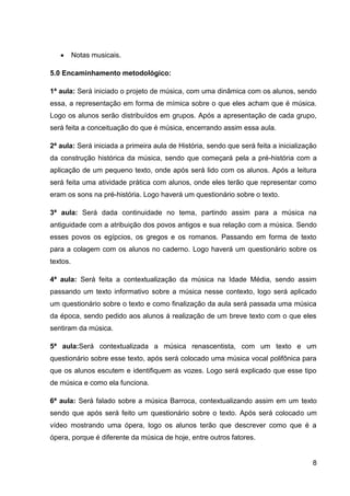 Notas musicais.
5.0 Encaminhamento metodológico:
1ª aula: Será iniciado o projeto de música, com uma dinâmica com os alunos, sendo
essa, a representação em forma de mímica sobre o que eles acham que é música.
Logo os alunos serão distribuídos em grupos. Após a apresentação de cada grupo,
será feita a conceituação do que é música, encerrando assim essa aula.
2ª aula: Será iniciada a primeira aula de História, sendo que será feita a inicialização
da construção histórica da música, sendo que começará pela a pré-história com a
aplicação de um pequeno texto, onde após será lido com os alunos. Após a leitura
será feita uma atividade prática com alunos, onde eles terão que representar como
eram os sons na pré-história. Logo haverá um questionário sobre o texto.
3ª aula: Será dada continuidade no tema, partindo assim para a música na
antiguidade com a atribuição dos povos antigos e sua relação com a música. Sendo
esses povos os egípcios, os gregos e os romanos. Passando em forma de texto
para a colagem com os alunos no caderno. Logo haverá um questionário sobre os
textos.
4ª aula: Será feita a contextualização da música na Idade Média, sendo assim
passando um texto informativo sobre a música nesse contexto, logo será aplicado
um questionário sobre o texto e como finalização da aula será passada uma música
da época, sendo pedido aos alunos á realização de um breve texto com o que eles
sentiram da música.
5ª aula:Será contextualizada a música renascentista, com um texto e um
questionário sobre esse texto, após será colocado uma música vocal polifônica para
que os alunos escutem e identifiquem as vozes. Logo será explicado que esse tipo
de música e como ela funciona.
6ª aula: Será falado sobre a música Barroca, contextualizando assim em um texto
sendo que após será feito um questionário sobre o texto. Após será colocado um
vídeo mostrando uma ópera, logo os alunos terão que descrever como que é a
ópera, porque é diferente da música de hoje, entre outros fatores.

8

 