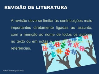 REVISÃO DE LITERATURA
A revisão deve-se limitar às contribuições mais
importantes diretamente ligadas ao assunto,
com a menção ao nome de todos os autores
no texto ou em notas e, obrigatoriamente, nas
referências.
Profª Drª Marília Forgearini Nunes
 