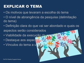 EXPLICAR O TEMA
• Os motivos que levaram a escolha do tema
• O nível de abrangência da pesquisa (delimitação
do tema)
• Definição clara do que vai ser abordado e quais os
aspectos serão considerados
• Viabilidade da execução da proposta
• Destaque aos aspectos originais da pesquisa
• Vínculos do tema a um quadro teórico referencial
Profª Drª Marília Forgearini Nunes
 