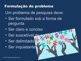 Formulação do problema
Um problema de pesquisa deve:
• Ser formulado sob a forma de
pergunta
• Ser claro e conciso
• Ser suscetível de solução
• Ser delimitado e de fácil memorização
• Ser inquietante
Profª Drª Marília Forgearini Nunes
 