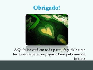 A Química está em toda parte, faça dela uma
ferramenta para propagar o bem pelo mundo
inteiro.
Obrigado!
 