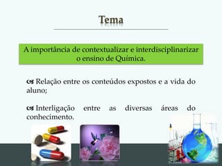 Back to
school
Tema
A importância de contextualizar e interdisciplinarizar
o ensino de Química.
 Relação entre os conteúdos expostos e a vida do
aluno;
 Interligação entre as diversas áreas do
conhecimento.
 