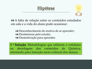 Hipótese
1 ª Solução: Metodologias que utilizem o cotidiano
na abordagem dos conteúdos de Química,
atentando para inserção socio-cultural dos alunos.
 A falta de relação entre os conteúdos estudados
em sala e a vida do aluno pode ocasionar:
 Desconhecimento do motivo de se aprender;
 Desinteresse pelo estudo;
 Desmotivação para aprender.
 