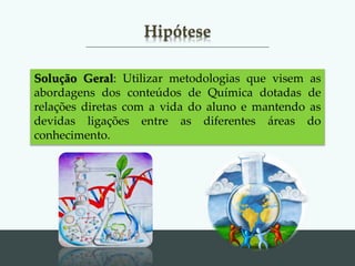 Hipótese
Solução Geral: Utilizar metodologias que visem as
abordagens dos conteúdos de Química dotadas de
relações diretas com a vida do aluno e mantendo as
devidas ligações entre as diferentes áreas do
conhecimento.
 