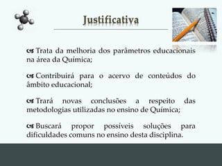 Justificativa
 Trata da melhoria dos parâmetros educacionais
na área da Química;
 Contribuirá para o acervo de conteúdos do
âmbito educacional;
 Trará novas conclusões a respeito das
metodologias utilizadas no ensino de Química;
 Buscará propor possíveis soluções para
dificuldades comuns no ensino desta disciplina.
 