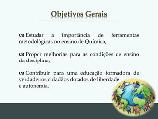 Objetivos Gerais
 Estudar a importância de ferramentas
metodológicas no ensino de Química;
 Propor melhorias para as condições de ensino
da disciplina;
 Contribuir para uma educação formadora de
verdadeiros cidadãos dotados de liberdade
e autonomia.
 