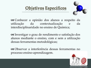 Objetivos Específicos
 Conhecer a opinião dos alunos a respeito da
utilização da contextualização e da
interdisciplinaridade no ensino de Química;
 Investigar o grau de rendimento e satisfação dos
alunos mediante o ensino, com e sem a utilização
dessas ferramentas metodológicas;
 Observar a interferência dessas ferramentas no
processo ensino-aprendizagem.
 