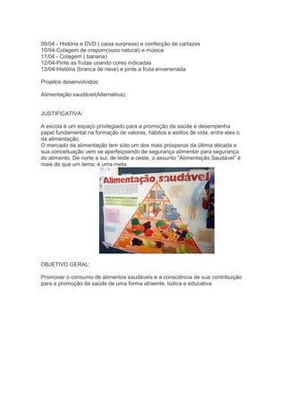 09/04 - História e DVD ( caixa surpresa) e confecção de cartazes
10/04-Colagem de crepom(suco natural) e música
11/04 - Colagem ( banana)
12/04-Pinte as frutas usando cores indicadas
13/04-História (branca de neve) e pinte a fruta envenenada
Projetos desenvolvidos:
Alimentação saudável(Alternativa);
JUSTIFICATIVA:
A escola é um espaço privilegiado para a promoção da saúde e desempenha
papel fundamental na formação de valores, hábitos e estilos de vida, entre eles o
da alimentação.
O mercado da alimentação tem sido um dos mais prósperos da última década e
sua conceituação vem se aperfeiçoando de segurança alimentar para segurança
do alimento. De norte a sul, de leste a oeste, o assunto “Alimentação Saudável” é
mais do que um tema: é uma meta.
OBJETIVO GERAL:
Promover o consumo de alimentos saudáveis e a consciência de sua contribuição
para a promoção da saúde de uma forma atraente, lúdica e educativa.
 