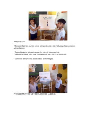 OBJETIVOS:
*Conscientizar os alunos sobre a importância e os motivos pelos quais nos
alimentamos;
*Reconhecer os alimentos que faz bem à nossa saúde;
* Identificar cores, textura e os diferentes sabores dos alimentos.
* Valorizar o momento reservado à alimentação.
PROCEDIMENTOS METODOLÓGICOS (AÇÕES)
 