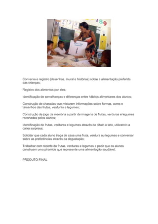 Conversa e registro (desenhos, mural e histórias) sobre a alimentação preferida
das crianças;
Registro dos alimentos por eles;
Identificação de semelhanças e diferenças entre hábitos alimentares dos alunos;
Construção de charadas que misturem informações sobre formas, cores e
tamanhos das frutas, verduras e legumes;
Construção de jogo da memória a partir de imagens de frutas, verduras e legumes
recortadas pelos alunos;
Identificação de frutas, verduras e legumes através do olfato e tato, utilizando a
caixa surpresa;
Solicitar que cada aluno traga de casa uma fruta, verdura ou legumes e conversar
sobre as preferências através da degustação;
Trabalhar com recorte de frutas, verduras e legumes e pedir que os alunos
construam uma piramide que represente uma alimentação saudável;
PRODUTO FINAL
 