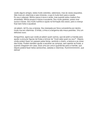 vocês alguns amigos, todos muito coloridos, saborosos, mas às vezes esquisitos.
São ricos em vitaminas e sais minerais, o que é muito bom para a saúde.
Eu sou o abacaxi. Minha casca é dura e verde, mas quando estou maduro fico
amarelado. Minha poupa é macia e suculenta. Sou muito gostoso, posso virar
sucos e doces. Sou muito nutritivo e ajudo na formação dos ossos, para a criança
ficar bem forte e saudável.
Já sabem, né! Eu sou a laranja. Sou laranjada por fora e amarelinha por dentro,
muito rica em vitaminas. O limão, a lima e a tangerina são meus parentes. Viro um
delicioso suco.
Amiguinhos, agora que vocês já sabem quem somos, que tal pedir a mamãe para
ajudar a procurar figuras de frutas e brincar de “Você sabe quem eu sou?”. Depois,
vocês podem fazer um passeio pelas feiras, sentindo o cheiro, a textura e as cores
das frutas. Podem também ajudar a escolher as compras, sem apertar as frutas, e
quando chegarem em casa, lavar uma por uma e guardá-las para a mamãe, que
depois poderá fazer belos sanduíches, saladas e vitaminas. Hummmmmmmm, que
delícia!
 