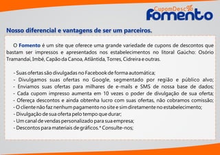 O é um site que oferece uma grande variedade de cupons de descontos queFomento
bastam ser impressos e apresentados nos estabelecimentos no litoral Gaúcho: Osório
Tramandaí, Imbé, Capão da Canoa, Atlântida, Torres, Cidreira e outras.
- Suas ofertas são divulgadas no Facebook de forma automática;
- Divulgamos suas ofertas no Google, segmentado por região e público alvo;
- Enviamos suas ofertas para milhares de e-mails e SMS de nossa base de dados;
- Cada cupom impresso aumenta em 10 vezes o poder de divulgação de sua oferta;
- Ofereça descontos e ainda obtenha lucro com suas ofertas, não cobramos comissão;
- O cliente não faz nenhum pagamento no site e sim diretamente no estabelecimento;
- Divulgação de sua oferta pelo tempo que durar;
- Um canal de vendas personalizado para sua empresa;
- Descontos para materiais de gráﬁcos.* Consulte-nos;
Nosso diferencial e vantagens de ser um parceiros.
CupomDesc
omentoomento
%
 