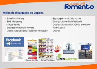 Meios de divulgação do Cupom.
Sacos de Pão Jornal/Revistas
- E-mail Marketing
- SMS Marketing
- Sacos de Pão
- Encartes em Jornal e Revista
- Digulgação Google / Facebook e Youtube
- Espaço personalizado no site
- Divulgação em Táxi da cidade
- Divulgação no Led (Anúncio em vídeo)
- Rádios Local
- Outros
CupomDesc
omentoomento
%
 