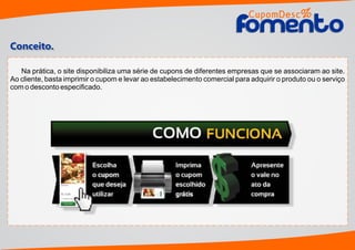 Na prática, o site disponibiliza uma série de cupons de diferentes empresas que se associaram ao site.
Ao cliente, basta imprimir o cupom e levar ao estabelecimento comercial para adquirir o produto ou o serviço
com o desconto especiﬁcado.
Conceito.
CupomDesc
omentoomento
%
 