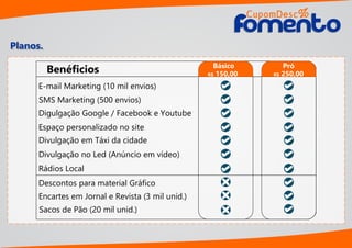 Planos.
E-mail Marketing (10 mil envios)
SMS Marketing (500 envios)
Sacos de Pão (20 mil unid.)
Encartes em Jornal e Revista (3 mil unid.)
Digulgação Google / Facebook e Youtube
Espaço personalizado no site
Divulgação em Táxi da cidade
Divulgação no Led (Anúncio em vídeo)
Rádios Local
Descontos para material Gráﬁco
Benéﬁcios Básico
R$ 150,00
Pró
R$ 250,00
CupomDesc
omentoomento
%
 