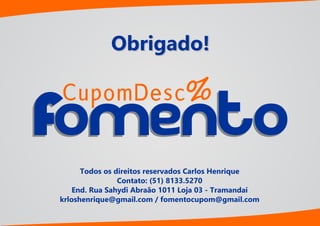 Obrigado!
Todos os direitos reservados Carlos Henrique
Contato: (51) 8133.5270
End. Rua Sahydi Abraão 1011 Loja 03 - Tramandaí
krloshenrique@gmail.com / fomentocupom@gmail.com
CupomDesc
omentoomento
%
 