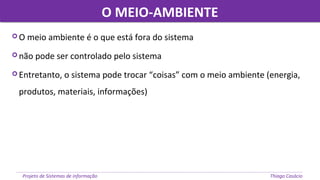O MEIO-AMBIENTEO MEIO-AMBIENTE
Projeto de Sistemas de informação Thiago Casácio
 O meio ambiente é o que está fora do sistema
 não pode ser controlado pelo sistema
 Entretanto, o sistema pode trocar “coisas” com o meio ambiente (energia,
produtos, materiais, informações)
 