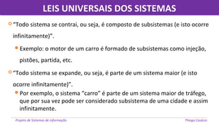 LEIS UNIVERSAIS DOS SISTEMASLEIS UNIVERSAIS DOS SISTEMAS
Projeto de Sistemas de informação Thiago Casácio
 “Todo sistema se contrai, ou seja, é composto de subsistemas (e isto ocorre
infinitamente)”.
Exemplo: o motor de um carro é formado de subsistemas como injeção,
pistões, partida, etc.
 “Todo sistema se expande, ou seja, é parte de um sistema maior (e isto
ocorre infinitamente)”.
Por exemplo, o sistema “carro” é parte de um sistema maior de tráfego,
que por sua vez pode ser considerado subsistema de uma cidade e assim
infinitamente.
 