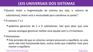 Projeto de Sistemas de informação Thiago Casácio
 Quanto maior a fragmentação do sistema (ou seja, o número de
subsistemas), maior será a necessidade para coordenar as partes”.
 O número 7 ± 2
podemos gerenciar de 5 a 9 subsistemas. Isto quer dizer que uma
pessoa consegue gerenciar melhor uma equipe com 5 a 9 membros.
 Homeostase
Este princípio diz que os sistemas sempre procuram o equilíbrio. se uma
parte não está funcionando bem, outras terão que trabalhar mais para
manter o equilíbrio
LEIS UNIVERSAIS DOS SISTEMASLEIS UNIVERSAIS DOS SISTEMAS
 