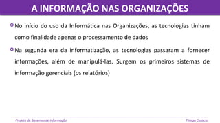 A INFORMAÇÃO NAS ORGANIZAÇÕESA INFORMAÇÃO NAS ORGANIZAÇÕES
Projeto de Sistemas de informação Thiago Casácio
 No início do uso da Informática nas Organizações, as tecnologias tinham
como finalidade apenas o processamento de dados
 Na segunda era da informatização, as tecnologias passaram a fornecer
informações, além de manipulá-las. Surgem os primeiros sistemas de
informação gerenciais (os relatórios)
 