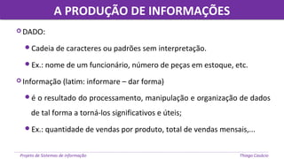 A PRODUÇÃO DE INFORMAÇÕESA PRODUÇÃO DE INFORMAÇÕES
Projeto de Sistemas de informação Thiago Casácio
 DADO:
Cadeia de caracteres ou padrões sem interpretação.
Ex.: nome de um funcionário, número de peças em estoque, etc.
 Informação (latim: informare – dar forma)
é o resultado do processamento, manipulação e organização de dados
de tal forma a torná-los significativos e úteis;
Ex.: quantidade de vendas por produto, total de vendas mensais,...
 