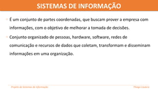 SISTEMAS DE INFORMAÇÃOSISTEMAS DE INFORMAÇÃO
Projeto de Sistemas de informação Thiago Casácio
o É um conjunto de partes coordenadas, que buscam prover a empresa com
informações, com o objetivo de melhorar a tomada de decisões.
o Conjunto organizado de pessoas, hardware, software, redes de
comunicação e recursos de dados que coletam, transformam e disseminam
informações em uma organização.
 