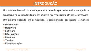 Um sistema baseado em computador é aquele que automatiza ou apoia a
realização de atividades humanas através do processamento de informações.
Um sistema baseado em computador é caracterizado por alguns elementos
fundamentais:
o Hardware
o Software
o Informações
o Usuários
o Tarefas
o Documentação
INTRODUÇÃOINTRODUÇÃO
Projeto de Sistemas de informação Thiago Casácio
 