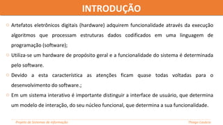 o Artefatos eletrônicos digitais (hardware) adquirem funcionalidade através da execução
algoritmos que processam estruturas dados codificados em uma linguagem de
programação (software);
o Utiliza-se um hardware de propósito geral e a funcionalidade do sistema é determinada
pelo software.
o Devido a esta característica as atenções ficam quase todas voltadas para o
desenvolvimento do software.;
o Em um sistema interativo é importante distinguir a interface de usuário, que determina
um modelo de interação, do seu núcleo funcional, que determina a sua funcionalidade.
INTRODUÇÃOINTRODUÇÃO
Projeto de Sistemas de informação Thiago Casácio
 