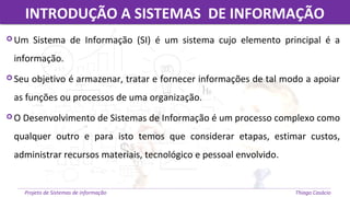 INTRODUÇÃO A SISTEMAS DE INFORMAÇÃOINTRODUÇÃO A SISTEMAS DE INFORMAÇÃO
Projeto de Sistemas de informação Thiago Casácio
 Um Sistema de Informação (SI) é um sistema cujo elemento principal é a
informação.
 Seu objetivo é armazenar, tratar e fornecer informações de tal modo a apoiar
as funções ou processos de uma organização.
 O Desenvolvimento de Sistemas de Informação é um processo complexo como
qualquer outro e para isto temos que considerar etapas, estimar custos,
administrar recursos materiais, tecnológico e pessoal envolvido.
 