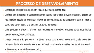 o Definição específica de quem faz, o que faz e como faz;
o Define em detalhes quando e como ações concretas devem ocorrer, quem as
realizarão, quais as métricas deverão ser utilizadas para que se possa fazer o
controle do processo e dos resultados obtidos;
o Um processo deve transformar teorias e métodos encontrados nos livros
textos em ações concretas.
o Um processo não pode ser simplesmente copiado ou comprado, ele deve ser
desenvolvido de acordo com as necessidades e circunstâncias particulares do
software que será desenvolvido;
PROCESSO DE DESENVOLVIMENTOPROCESSO DE DESENVOLVIMENTO
Projeto de Sistemas de informação Thiago Casácio
 