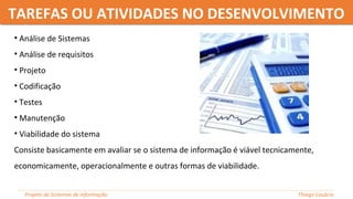 TAREFAS OU ATIVIDADES NO DESENVOLVIMENTOTAREFAS OU ATIVIDADES NO DESENVOLVIMENTO
• Análise de Sistemas
• Análise de requisitos
• Projeto
• Codificação
• Testes
• Manutenção
• Viabilidade do sistema
Consiste basicamente em avaliar se o sistema de informação é viável tecnicamente,
economicamente, operacionalmente e outras formas de viabilidade.
Projeto de Sistemas de informação Thiago Casácio
 