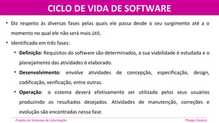 CICLO DE VIDA DE SOFTWARECICLO DE VIDA DE SOFTWARE
Projeto de Sistemas de informação Thiago Casácio
• Diz respeito às diversas fases pelas quais ele passa desde o seu surgimento até a o
momento no qual ele não será mais útil;
• Identificado em três fases:
• Definição: Requisitos do software são determinados, a sua viabilidade é estudada e o
planejamento das atividades é elaborado.
• Desenvolvimento: envolve atividades de concepção, especificação, design,
codificação, verificação, entre outras.
• Operação: o sistema deverá efetivamente ser utilizado pelos seus usuários
produzindo os resultados desejados. Atividades de manutenção, correções e
evolução são encontradas nessa fase.
 