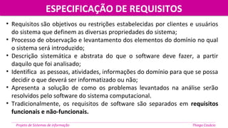 ESPECIFICAÇÃO DE REQUISITOSESPECIFICAÇÃO DE REQUISITOS
Projeto de Sistemas de informação Thiago Casácio
• Requisitos são objetivos ou restrições estabelecidas por clientes e usuários
do sistema que definem as diversas propriedades do sistema;
• Processo de observação e levantamento dos elementos do domínio no qual
o sistema será introduzido;
• Descrição sistemática e abstrata do que o software deve fazer, a partir
daquilo que foi analisado;
• Identifica as pessoas, atividades, informações do domínio para que se possa
decidir o que deverá ser informatizado ou não;
• Apresenta a solução de como os problemas levantados na análise serão
resolvidos pelo software do sistema computacional.
• Tradicionalmente, os requisitos de software são separados em requisitos
funcionais e não-funcionais.
 