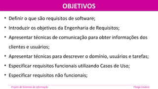 OBJETIVOSOBJETIVOS
Projeto de Sistemas de informação Thiago Casácio
• Definir o que são requisitos de software;
• Introduzir os objetivos da Engenharia de Requisitos;
• Apresentar técnicas de comunicação para obter informações dos
clientes e usuários;
• Apresentar técnicas para descrever o domínio, usuários e tarefas;
• Especificar requisitos funcionais utilizando Casos de Uso;
• Especificar requisitos não funcionais;
 