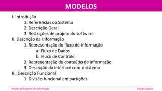 MODELOSMODELOS
Projeto de Sistemas de informação Thiago Casácio
I. Introdução
1. Referências do Sistema
2. Descrição Geral
3. Restrições de projeto do software
II. Descrição da Informação
1. Representação do fluxo de informação
a. Fluxo de Dados
b. Fluxo de Controle
2. Representação do conteúdo de informação
3. Descrição da interface com o sistema
III. Descrição Funcional
1. Divisão funcional em partições
 