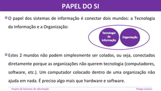 PAPEL DO SIPAPEL DO SI
Projeto de Sistemas de informação Thiago Casácio
 O papel dos sistemas de informação é conectar dois mundos: a Tecnologia
da Informação e a Organização:
 Estes 2 mundos não podem simplesmente ser colados, ou seja, conectados
diretamente porque as organizações não querem tecnologia (computadores,
software, etc.). Um computador colocado dentro de uma organização não
ajuda em nada. É preciso algo mais que hardware e software.
 