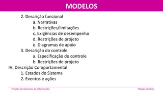 MODELOSMODELOS
Projeto de Sistemas de informação Thiago Casácio
2. Descrição funcional
a. Narrativas
b. Restrições/limitações
c. Exigências de desempenho
d. Restrições de projeto
e. Diagramas de apoio
3. Descrição do controle
a. Especificação do controle
b. Restrições de projeto
IV. Descrição Comportamental
1. Estados do Sistema
2. Eventos e ações
 
