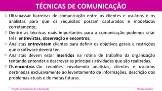 o Ultrapassar barreiras de comunicação entre os clientes e usuários e os
analistas para que os requisitos possam capturados e modelados
corretamente;
o Dentre as técnicas mais importantes para a comunicação podemos citar
três: entrevistas, observação e encontros;
o Analistas entrevistam clientes para definir os objetivos gerais e restrições
que o software deverá ter.
o Analistas devem estar inseridos na rotina de trabalho da organização
tentando entender e descrever as principais atividades que são realizadas.
o Os encontros são reuniões envolvendo analistas, clientes e usuários
destinadas exclusivamente ao levantamento de informações, descrição dos
problemas atuais e de metas futuras.
TÉCNICAS DE COMUNICAÇÃOTÉCNICAS DE COMUNICAÇÃO
Projeto de Sistemas de informação Thiago Casácio
 