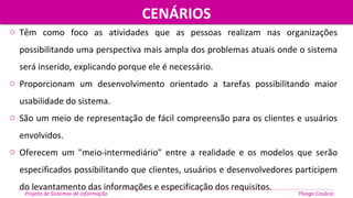 o Têm como foco as atividades que as pessoas realizam nas organizações
possibilitando uma perspectiva mais ampla dos problemas atuais onde o sistema
será inserido, explicando porque ele é necessário.
o Proporcionam um desenvolvimento orientado a tarefas possibilitando maior
usabilidade do sistema.
o São um meio de representação de fácil compreensão para os clientes e usuários
envolvidos.
o Oferecem um "meio-intermediário" entre a realidade e os modelos que serão
especificados possibilitando que clientes, usuários e desenvolvedores participem
do levantamento das informações e especificação dos requisitos.
CENÁRIOSCENÁRIOS
Projeto de Sistemas de informação Thiago Casácio
 
