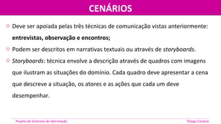 o Deve ser apoiada pelas três técnicas de comunicação vistas anteriormente:
entrevistas, observação e encontros;
o Podem ser descritos em narrativas textuais ou através de storyboards.
o Storyboards: técnica envolve a descrição através de quadros com imagens
que ilustram as situações do domínio. Cada quadro deve apresentar a cena
que descreve a situação, os atores e as ações que cada um deve
desempenhar.
CENÁRIOSCENÁRIOS
Projeto de Sistemas de informação Thiago Casácio
 