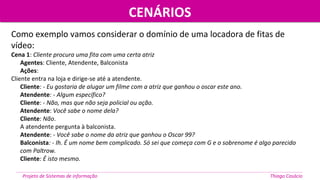 Como exemplo vamos considerar o domínio de uma locadora de fitas de
vídeo:
Cena 1: Cliente procura uma fita com uma certa atriz
Agentes: Cliente, Atendente, Balconista
Ações:
Cliente entra na loja e dirige-se até a atendente.
Cliente: - Eu gostaria de alugar um filme com a atriz que ganhou o oscar este ano.
Atendente: - Algum específico?
Cliente: - Não, mas que não seja policial ou ação.
Atendente: Você sabe o nome dela?
Cliente: Não.
A atendente pergunta à balconista.
Atendente: - Você sabe o nome da atriz que ganhou o Oscar 99?
Balconista: - Ih. É um nome bem complicado. Só sei que começa com G e o sobrenome é algo parecido
com Paltrow.
Cliente: É isto mesmo.
CENÁRIOSCENÁRIOS
Projeto de Sistemas de informação Thiago Casácio
 