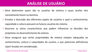 o Deve determinar quem são os usuários do sistema e quais tarefas eles
normalmente fazem no domínio.
o Envolve a descrição dos diferentes papéis de usuários e qual o conhecimento,
capacidade e cultura possuem os futuros usuários do sistema.
o Descreve as várias características que podem influenciar as decisões dos
projetistas no desenvolvimento do sistema.
o Deve assegurar que certas propriedades do sistema estejam adequadas ao
conhecimento, cultura e capacidades do usuário, e que potenciais deficiências
sejam levadas em consideração.
ANÁLISE DE USUÁRIOANÁLISE DE USUÁRIO
Projeto de Sistemas de informação Thiago Casácio
 
